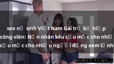 sex nữ sinh Việt Nam Gái trẻ bị hiếp dâm bạo lực trong công viên: Nạn nhân kêu cứu mặc cho nhiều người đứng xem lạnh lùng