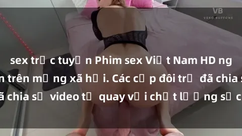 sex trực tuyến Phim sex Việt Nam HD ngày càng phổ biến trên mạng xã hội. Các cặp đôi trẻ đã chia sẻ video tự quay với chất lượng sắc nét, gợi cảm.