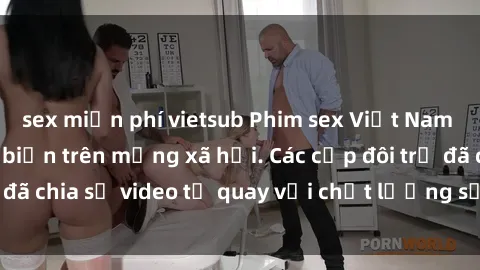 sex miễn phí vietsub Phim sex Việt Nam HD ngày càng phổ biến trên mạng xã hội. Các cặp đôi trẻ đã chia sẻ video tự quay với chất lượng sắc nét, gợi cảm.
