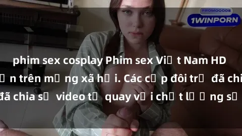 phim sex cosplay Phim sex Việt Nam HD ngày càng phổ biến trên mạng xã hội. Các cặp đôi trẻ đã chia sẻ video tự quay với chất lượng sắc nét, gợi cảm.