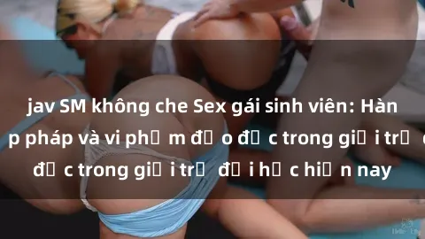 jav SM không che Sex gái sinh viên: Hành vi gấu không hợp pháp và vi phạm đạo đức trong giới trẻ đại học hiện nay