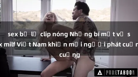 sex bị lộ clip nóng Những bí mật về sex milf Việt Nam khiến mọi người phát cuồng