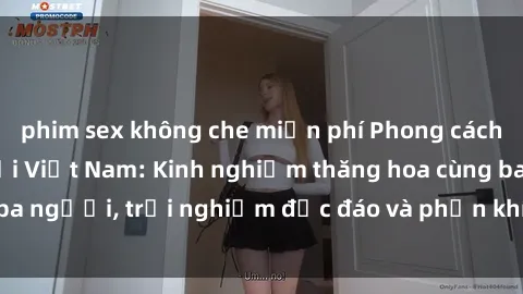 phim sex không che miễn phí Phong cách sex 3P độc đáo tại Việt Nam: Kinh nghiệm thăng hoa cùng ba người, trải nghiệm độc đáo và phấn khích không thể bỏ lỡ!