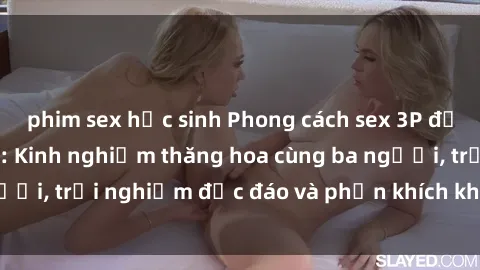phim sex học sinh Phong cách sex 3P độc đáo tại Việt Nam: Kinh nghiệm thăng hoa cùng ba người, trải nghiệm độc đáo và phấn khích không thể bỏ lỡ!