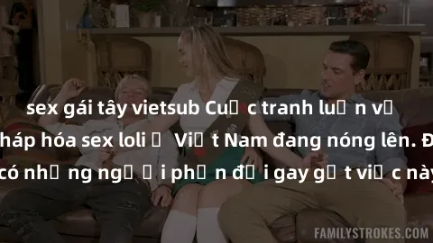 sex gái tây vietsub Cuộc tranh luận về việc có nên hợp pháp hóa sex loli ở Việt Nam đang nóng lên. Đồng thời, cũng có những người phản đối gay gắt việc này vì lo ngại về tác động tiêu cực lên trẻ em v