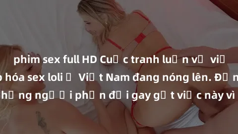 phim sex full HD Cuộc tranh luận về việc có nên hợp pháp hóa sex loli ở Việt Nam đang nóng lên. Đồng thời, cũng có những người phản đối gay gắt việc này vì lo ngại về tác động tiêu cực lên trẻ em và x