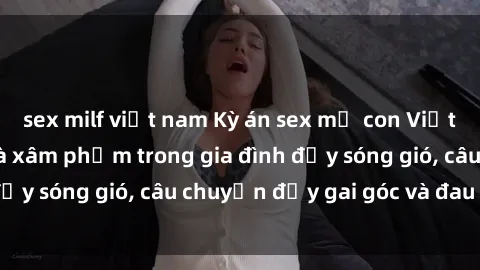 sex milf việt nam Kỳ án sex mẹ con Việt Nam: Sự sở hữu và xâm phạm trong gia đình đầy sóng gió, câu chuyện đầy gai góc và đau lòng.