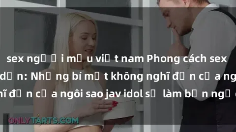 sex người mẫu việt nam Phong cách sex jav idol siêu hấp dẫn: Những bí mật không nghĩ đến của ngôi sao jav idol sẽ làm bạn ngạc nhiên!