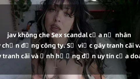 jav không che Sex scandal của nữ nhân viên văn phòng gây chấn động công ty. Sự việc gây tranh cãi và ảnh hưởng đến uy tín của doanh nghiệp.
