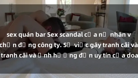sex quán bar Sex scandal của nữ nhân viên văn phòng gây chấn động công ty. Sự việc gây tranh cãi và ảnh hưởng đến uy tín của doanh nghiệp.