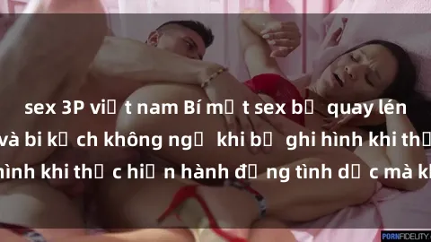 sex 3P việt nam Bí mật sex bị quay lén: Những hậu quả và bi kịch không ngờ khi bị ghi hình khi thực hiện hành động tình dục mà không biết.