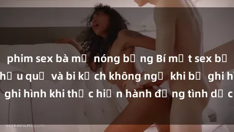 phim sex bà mẹ nóng bỏng Bí mật sex bị quay lén: Những hậu quả và bi kịch không ngờ khi bị ghi hình khi thực hiện hành động tình dục mà không biết.