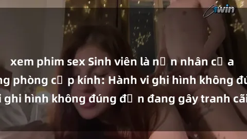 xem phim sex Sinh viên là nạn nhân của video quay lén trong phòng cấp kính: Hành vi ghi hình không đúng đắn đang gây tranh cãi lớn