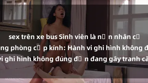 sex trên xe bus Sinh viên là nạn nhân của video quay lén trong phòng cấp kính: Hành vi ghi hình không đúng đắn đang gây tranh cãi lớn