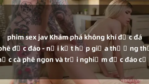 phim sex jav Khám phá không khí độc đáo tại sex quán cà phê độc đáo - nơi kết hợp giữa thưởng thức cà phê ngon và trải nghiệm độc đáo của không gian sex shop.