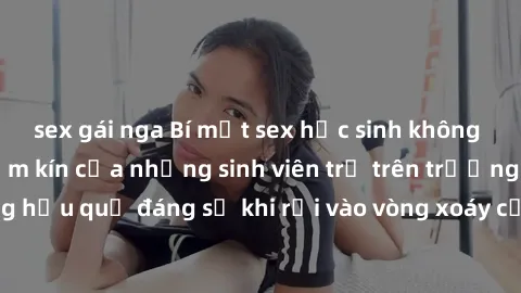 sex gái nga Bí mật sex học sinh không che: Cuộc sống thầm kín của những sinh viên trẻ trên trường. Những hậu quả đáng sợ khi rơi vào vòng xoáy của tình dục từ tuổi mới lớn.