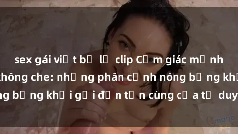 sex gái việt bị lộ clip Cảm giác mạnh mẽ với sex BDSM không che: những phân cảnh nóng bỏng khơi gợi đến tận cùng của tư duy và cơ thể.