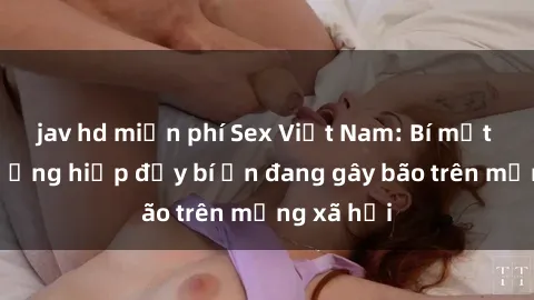 jav hd miễn phí Sex Việt Nam: Bí mật về vụ cưỡng hiếp đầy bí ẩn đang gây bão trên mạng xã hội