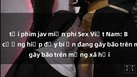 tải phim jav miễn phí Sex Việt Nam: Bí mật về vụ cưỡng hiếp đầy bí ẩn đang gây bão trên mạng xã hội