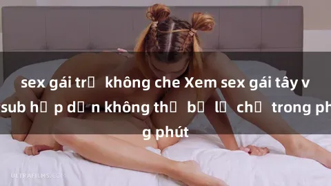 sex gái trẻ không che Xem sex gái tây vietsub hấp dẫn không thể bỏ lỡ chỉ trong phút