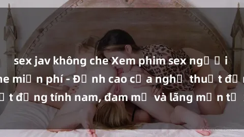 sex jav không che Xem phim sex người Pháp vietsub online miễn phí - Đỉnh cao của nghệ thuật đồng tính nam, đam mỹ và lãng mạn từ xứ sở hoa hồng!