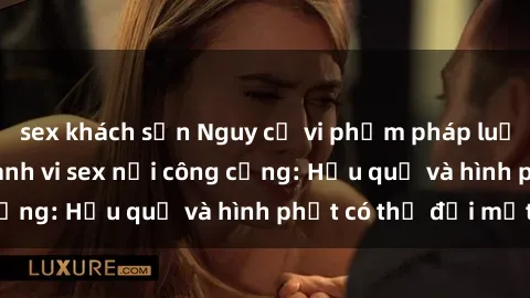 sex khách sạn Nguy cơ vi phạm pháp luật khi thực hiện hành vi sex nơi công cộng: Hậu quả và hình phạt có thể đối mặt