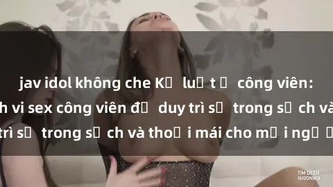 jav idol không che Kỷ luật ở công viên: Chấn chỉnh hành vi sex công viên để duy trì sự trong sạch và thoải mái cho mọi người.