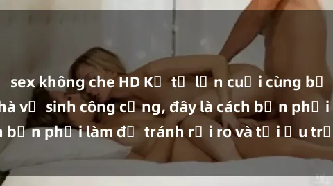 sex không che HD Kể từ lần cuối cùng bạn thực hành sex nhà vệ sinh công cộng, đây là cách bạn phải làm để tránh rủi ro và tối ưu trải nghiệm.