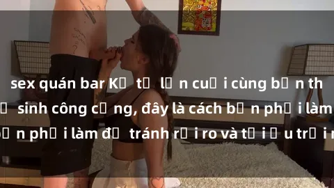 sex quán bar Kể từ lần cuối cùng bạn thực hành sex nhà vệ sinh công cộng, đây là cách bạn phải làm để tránh rủi ro và tối ưu trải nghiệm.