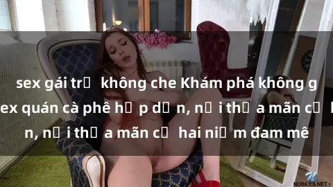 sex gái trẻ không che Khám phá không gian độc đáo tại sex quán cà phê hấp dẫn, nơi thỏa mãn cả hai niềm đam mê