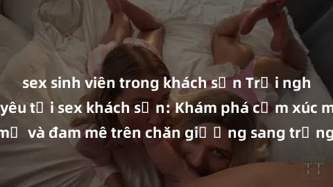 sex sinh viên trong khách sạn Trải nghiệm đỉnh cao tình yêu tại sex khách sạn: Khám phá cảm xúc mới mẻ và đam mê trên chăn giường sang trọng, độc đáo, không giới hạn.