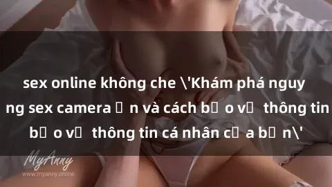 sex online không che 'Khám phá nguy cơ của việc sử dụng sex camera ẩn và cách bảo vệ thông tin cá nhân của bạn'
