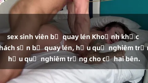 sex sinh viên bị quay lén Khoảnh khắc đáng buồn: Sex khách sạn bị quay lén, hậu quả nghiêm trọng cho cả hai bên.