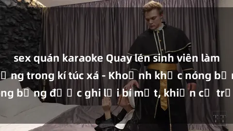 sex quán karaoke Quay lén sinh viên làm tình ngay trên giường trong kí túc xá - Khoảnh khắc nóng bỏng được ghi lại bí mật, khiến cả trường học xôn xao.