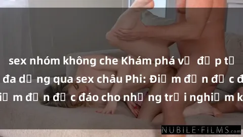 sex nhóm không che Khám phá vẻ đẹp tự nhiên và văn hóa đa dạng qua sex châu Phi: Điểm đến độc đáo cho những trải nghiệm khó quên
