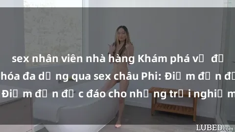 sex nhân viên nhà hàng Khám phá vẻ đẹp tự nhiên và văn hóa đa dạng qua sex châu Phi: Điểm đến độc đáo cho những trải nghiệm khó quên