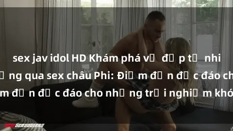 sex jav idol HD Khám phá vẻ đẹp tự nhiên và văn hóa đa dạng qua sex châu Phi: Điểm đến độc đáo cho những trải nghiệm khó quên