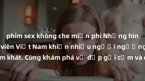 phim sex không che miễn phí Những hình ảnh sex gái sinh viên Việt Nam khiến nhiều người ngưỡng mộ và thèm khát. Cùng khám phá vẻ đẹp gợi cảm và quyến rũ của những cô gái trẻ này.