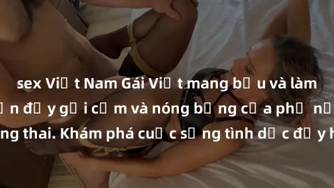 sex Việt Nam Gái Việt mang bầu và làm tình: Màn trình diễn đầy gợi cảm và nóng bỏng của phụ nữ mang thai. Khám phá cuộc sống tình dục đầy hấp dẫn và mới lạ của họ!