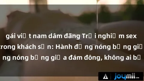 gái việt nam dâm đãng Trải nghiệm sex sinh viên sôi động trong khách sạn: Hành động nóng bỏng giữa đám đông, không ai bị bỏ lỡ