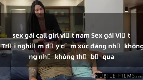 sex gái call girl việt nam Sex gái Việt Nam có con: Trải nghiệm đầy cảm xúc đáng nhớ không thể bỏ qua