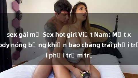 sex gái mỹ Sex hot girl Việt Nam: Mặt xinh, body nóng bỏng khiến bao chàng trai phải trầm trồ