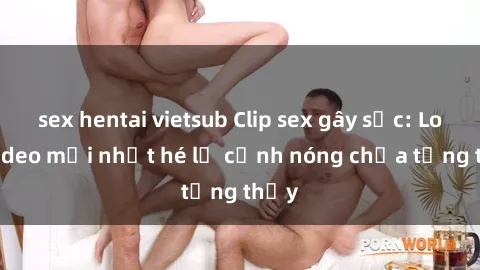 sex hentai vietsub Clip sex gây sốc: Loạt video mới nhất hé lộ cảnh nóng chưa từng thấy