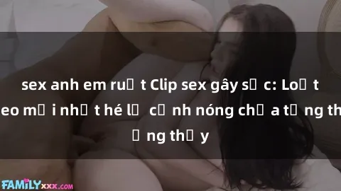 sex anh em ruột Clip sex gây sốc: Loạt video mới nhất hé lộ cảnh nóng chưa từng thấy