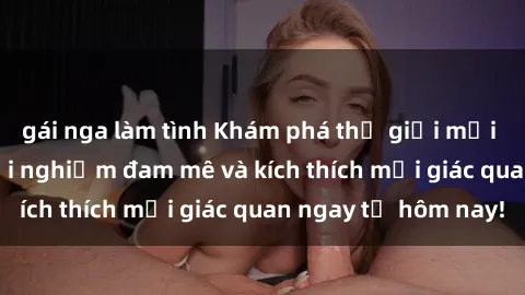 gái nga làm tình Khám phá thế giới mới của sex online: trải nghiệm đam mê và kích thích mọi giác quan ngay từ hôm nay!