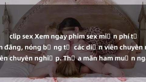 clip sex Xem ngay phim sex miễn phí tại đây - cùng sự dâm đãng, nóng bỏng từ các diễn viên chuyên nghiệp. Thỏa mãn ham muốn ngay hôm nay!