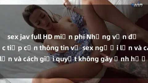 sex jav full HD miễn phí Những vấn đề liên quan đến việc tiếp cận thông tin về sex người lớn và cách giải quyết không gây ảnh hưởng đến trẻ em