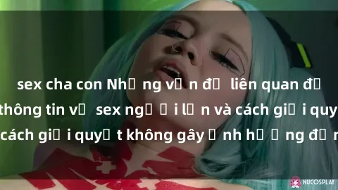 sex cha con Những vấn đề liên quan đến việc tiếp cận thông tin về sex người lớn và cách giải quyết không gây ảnh hưởng đến trẻ em
