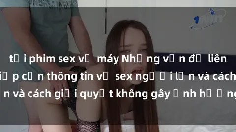 tải phim sex về máy Những vấn đề liên quan đến việc tiếp cận thông tin về sex người lớn và cách giải quyết không gây ảnh hưởng đến trẻ em