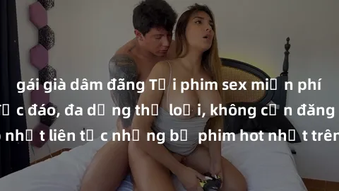 gái già dâm đãng Tải phim sex miễn phí chất lượng cao độc đáo, đa dạng thể loại, không cần đăng ký tài khoản. Cập nhật liên tục những bộ phim hot nhất trên thị trường. Sự lựa chọn hàng đầu cho người y